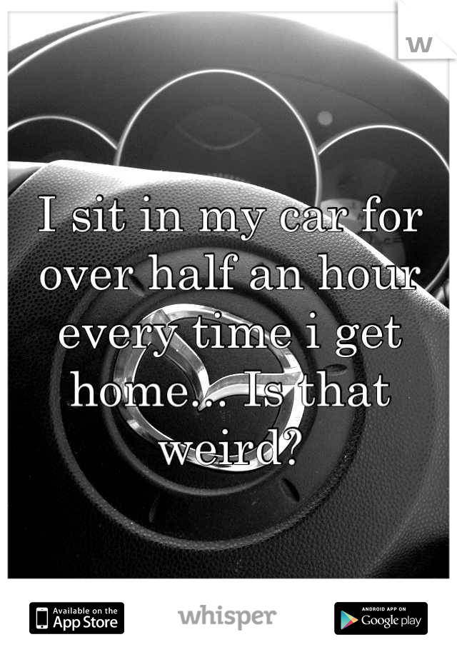 I sit in my car for over half an hour every time i get home... Is that weird?