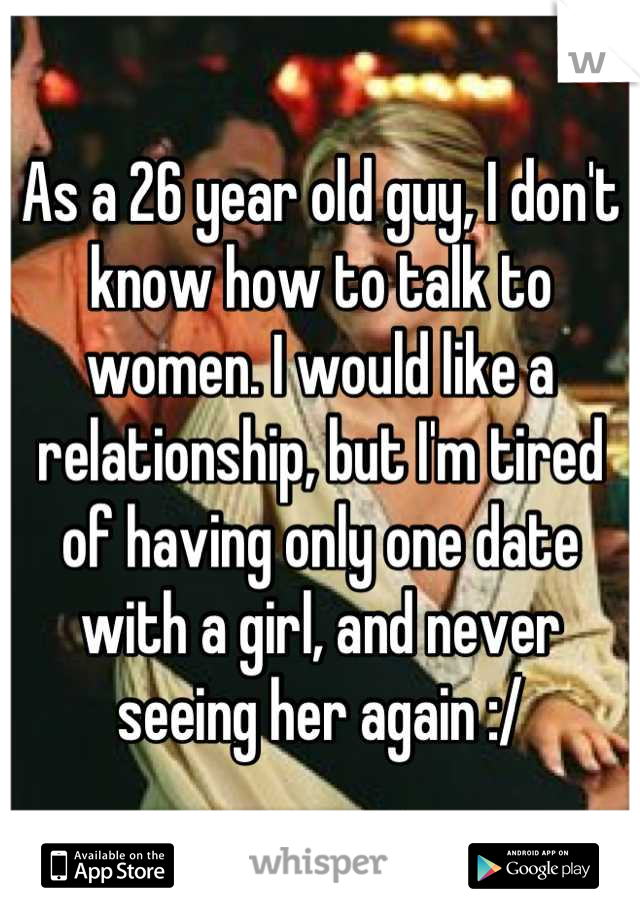 As a 26 year old guy, I don't know how to talk to women. I would like a relationship, but I'm tired of having only one date with a girl, and never seeing her again :/