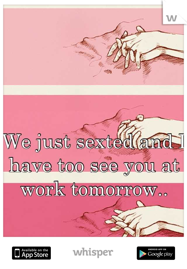 We just sexted and I have too see you at work tomorrow..