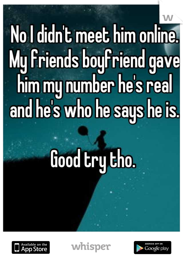 No I didn't meet him online. My friends boyfriend gave him my number he's real and he's who he says he is. 

Good try tho. 