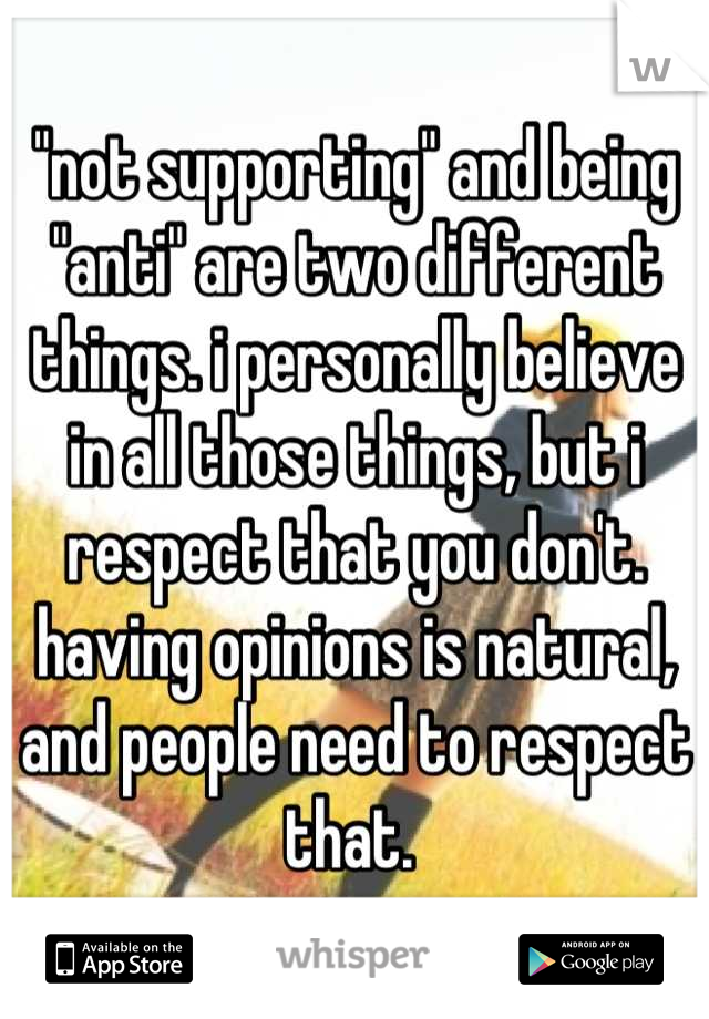 "not supporting" and being "anti" are two different things. i personally believe in all those things, but i respect that you don't. having opinions is natural, and people need to respect that. 