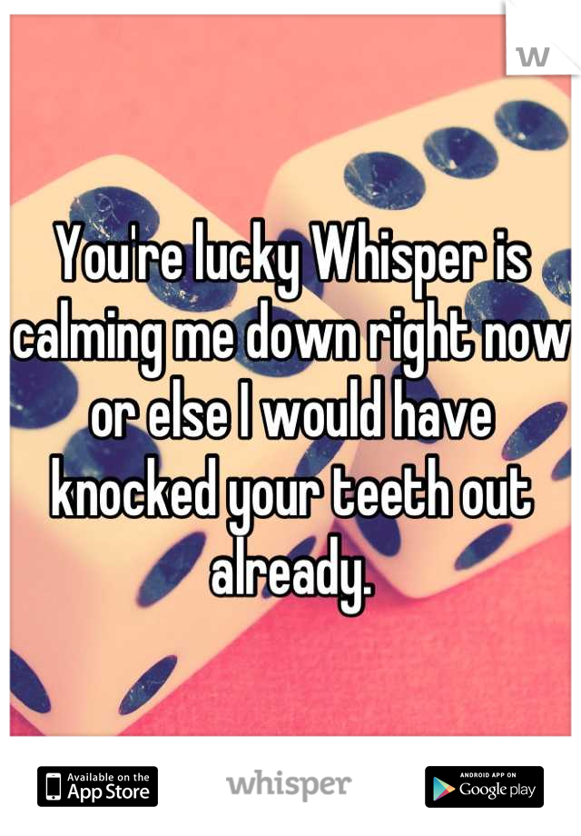 You're lucky Whisper is calming me down right now or else I would have knocked your teeth out already.