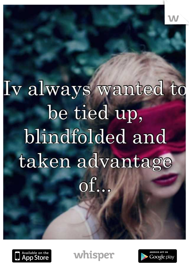 Iv always wanted to be tied up, blindfolded and taken advantage of...
