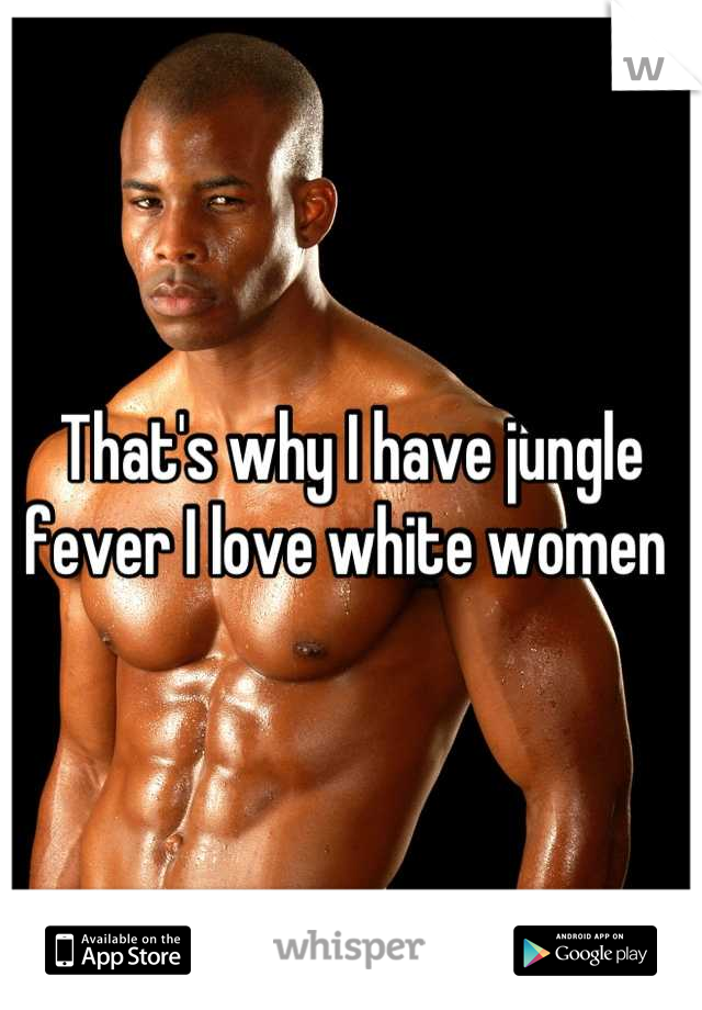 That's why I have jungle fever I love white women 