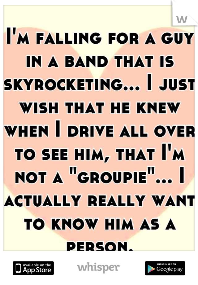 I'm falling for a guy in a band that is skyrocketing... I just wish that he knew when I drive all over to see him, that I'm not a "groupie"... I actually really want to know him as a person.