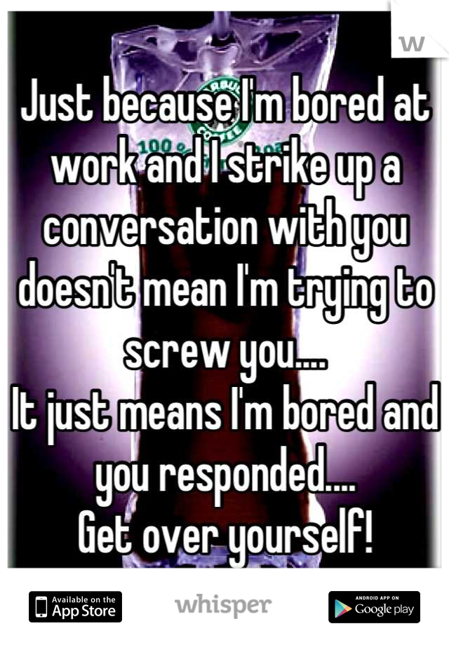 Just because I'm bored at work and I strike up a conversation with you doesn't mean I'm trying to screw you.... 
It just means I'm bored and you responded....
 Get over yourself! 