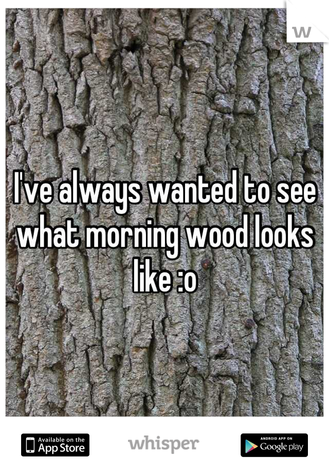 I've always wanted to see what morning wood looks like :o