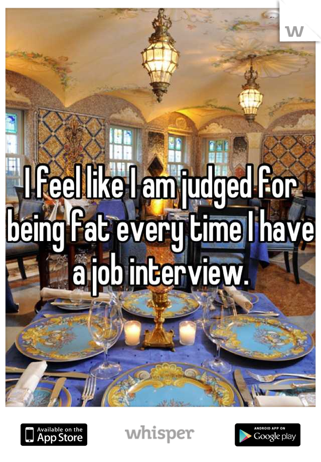 I feel like I am judged for being fat every time I have a job interview.