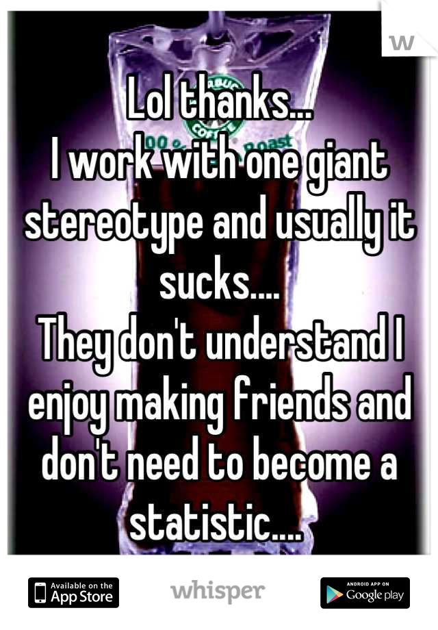 Lol thanks...
I work with one giant stereotype and usually it sucks.... 
They don't understand I enjoy making friends and don't need to become a statistic.... 