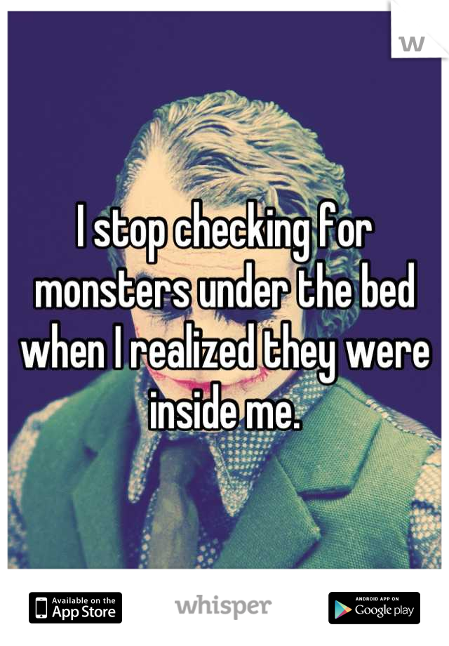 I stop checking for monsters under the bed when I realized they were inside me.