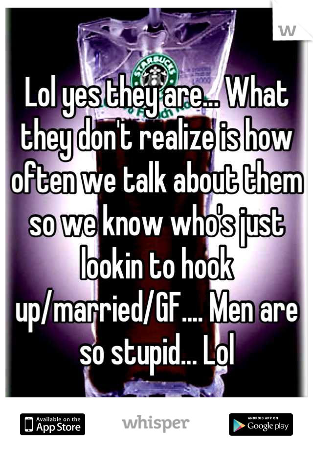 Lol yes they are... What they don't realize is how often we talk about them so we know who's just lookin to hook up/married/GF.... Men are so stupid... Lol