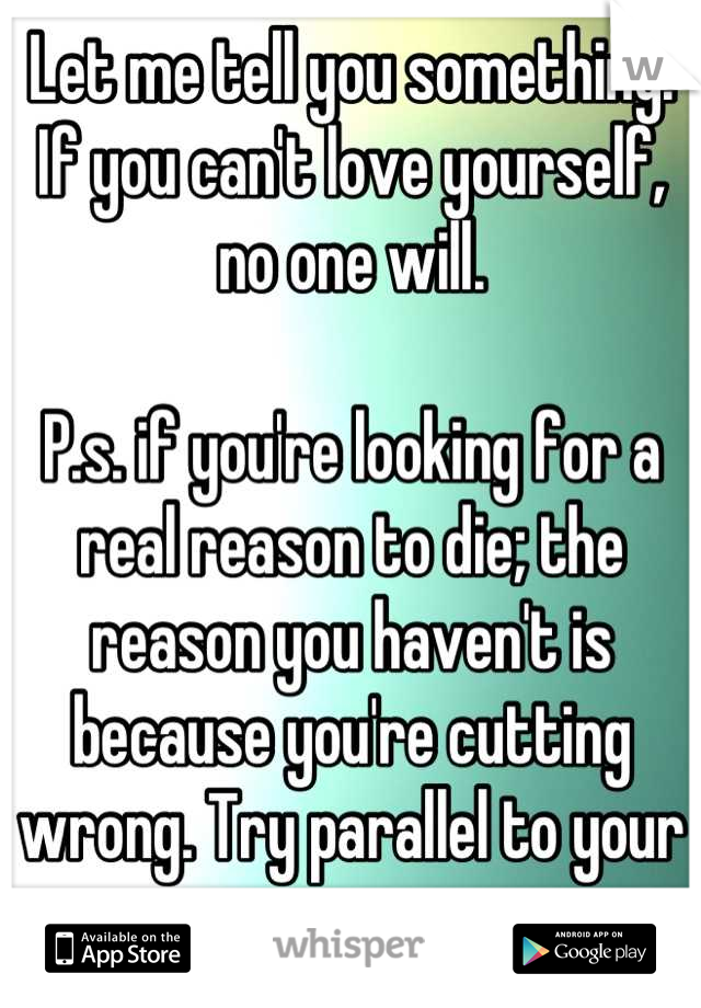 Let me tell you something. If you can't love yourself, no one will.

P.s. if you're looking for a real reason to die; the reason you haven't is because you're cutting wrong. Try parallel to your arms. 