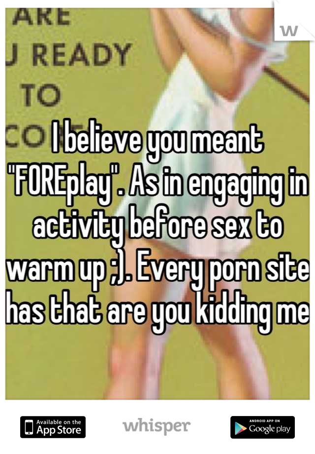 I believe you meant "FOREplay". As in engaging in activity before sex to warm up ;). Every porn site has that are you kidding me