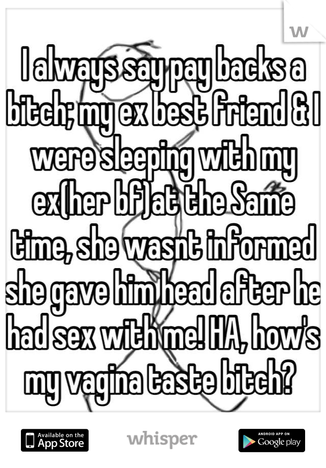 I always say pay backs a bitch; my ex best friend & I were sleeping with my ex(her bf)at the Same time, she wasnt informed she gave him head after he had sex with me! HA, how's my vagina taste bitch? 