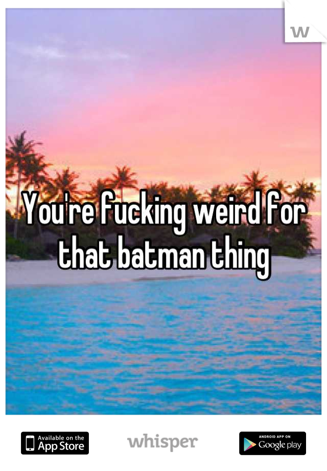 You're fucking weird for that batman thing