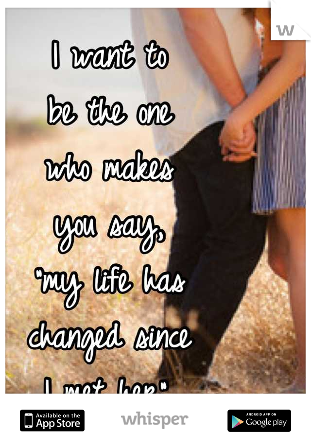 I want to
be the one
who makes 
you say, 
"my life has
changed since 
I met her".