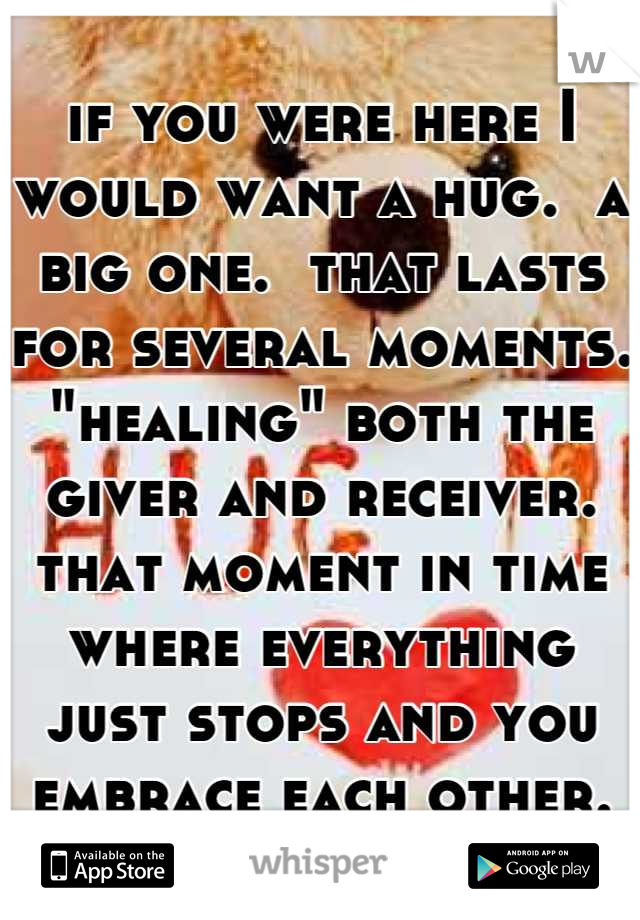if you were here I would want a hug.  a big one.  that lasts for several moments. "healing" both the giver and receiver.   that moment in time where everything just stops and you embrace each other.