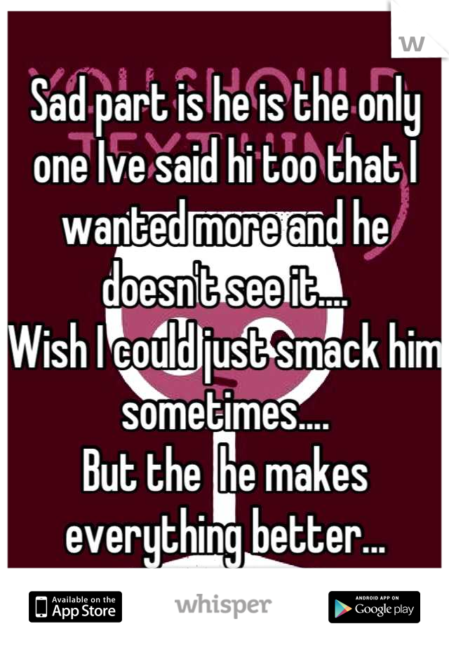Sad part is he is the only one Ive said hi too that I wanted more and he doesn't see it.... 
Wish I could just smack him sometimes....
But the  he makes everything better...