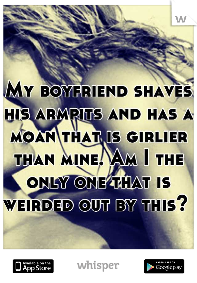 My boyfriend shaves his armpits and has a moan that is girlier than mine. Am I the only one that is weirded out by this? 