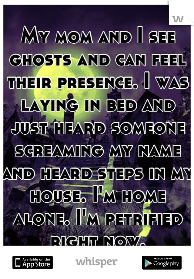 My mom and I see ghosts and can feel their presence. I was laying in bed and just heard someone screaming my name and heard steps in my house. I'm home alone. I'm petrified right now.