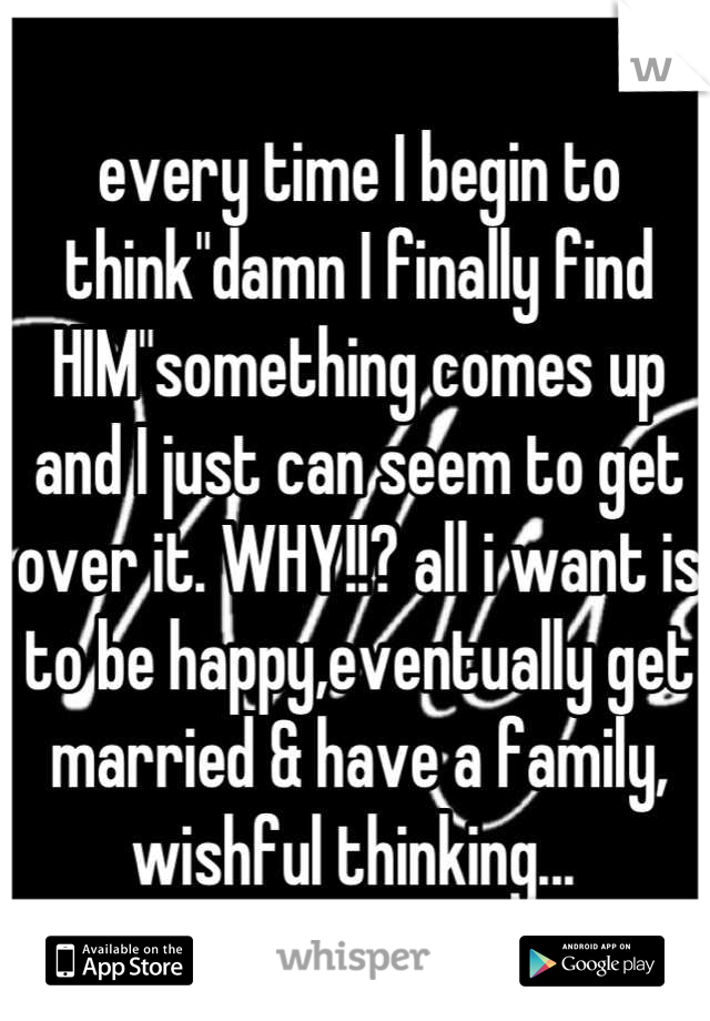 every time I begin to think"damn I finally find HIM"something comes up and I just can seem to get over it. WHY!!? all i want is to be happy,eventually get married & have a family, wishful thinking... 