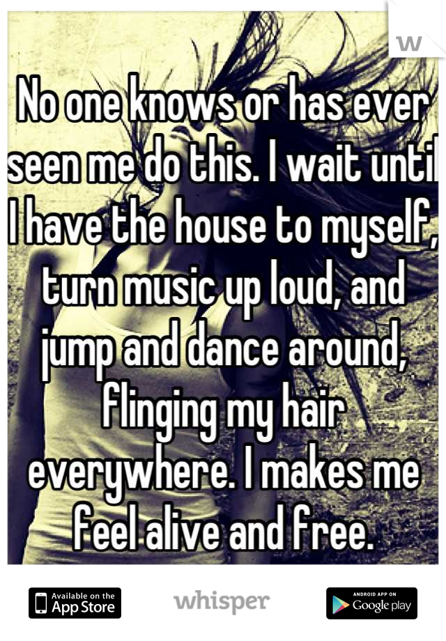 No one knows or has ever seen me do this. I wait until I have the house to myself, turn music up loud, and jump and dance around, flinging my hair everywhere. I makes me feel alive and free.