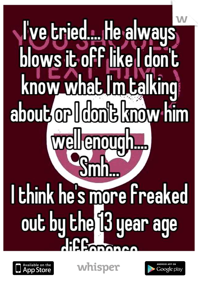 I've tried.... He always blows it off like I don't know what I'm talking about or I don't know him well enough.... 
Smh...
I think he's more freaked out by the 13 year age difference