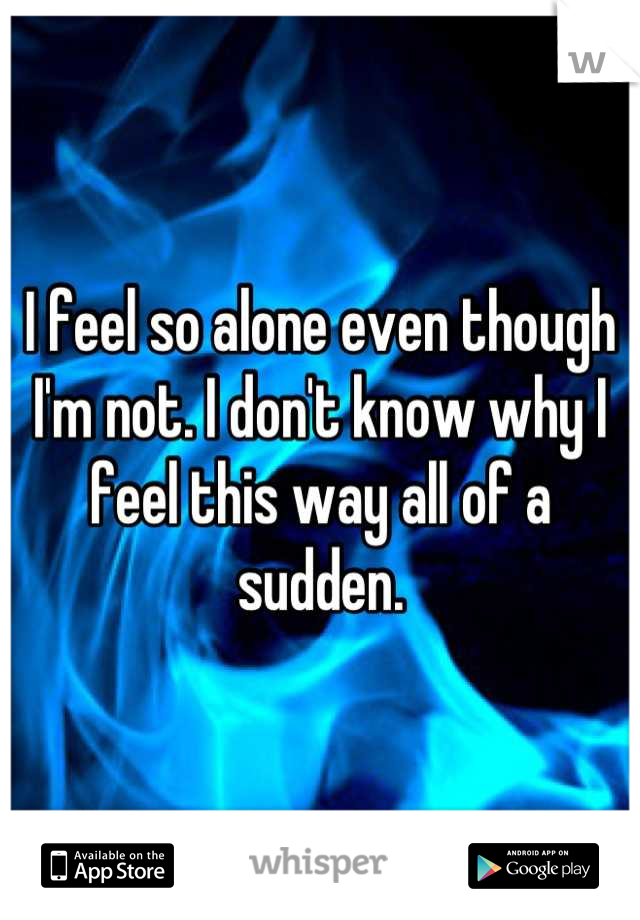 I feel so alone even though I'm not. I don't know why I feel this way all of a sudden.