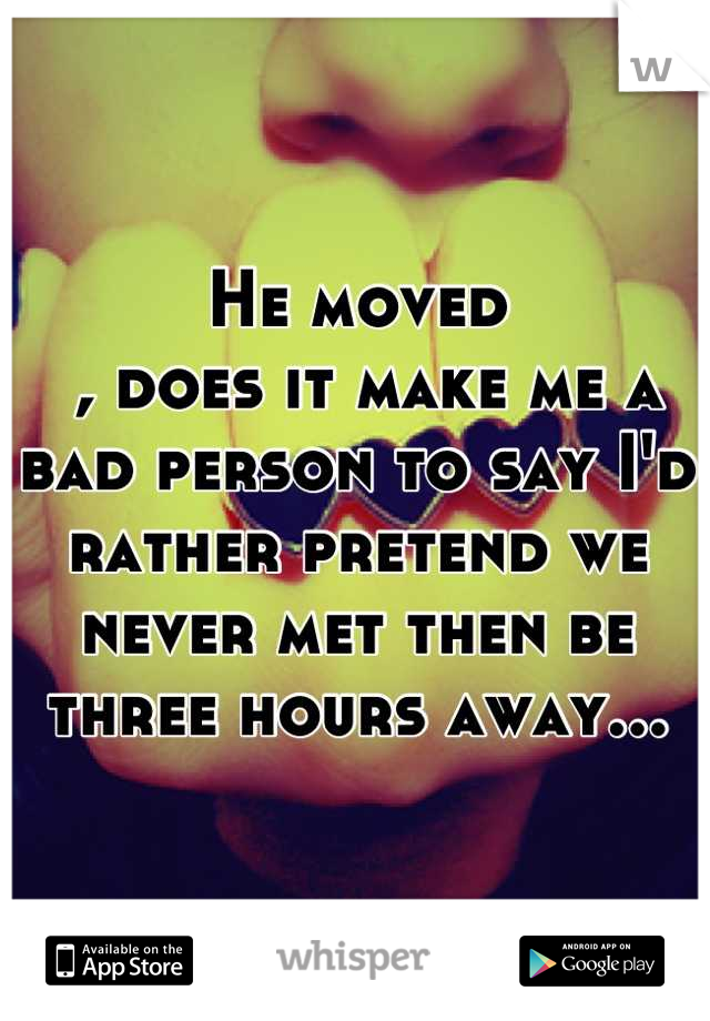 He moved
 , does it make me a bad person to say I'd rather pretend we never met then be three hours away...