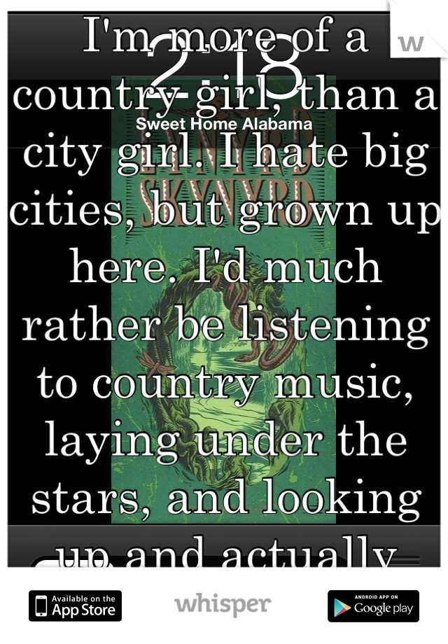 I'm more of a country girl, than a city girl. I hate big cities, but grown up here. I'd much rather be listening to country music, laying under the stars, and looking up and actually seeing stars. :)