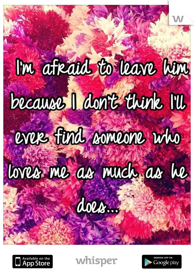  I'm afraid to leave him because I don't think I'll ever find someone who loves me as much as he does...
