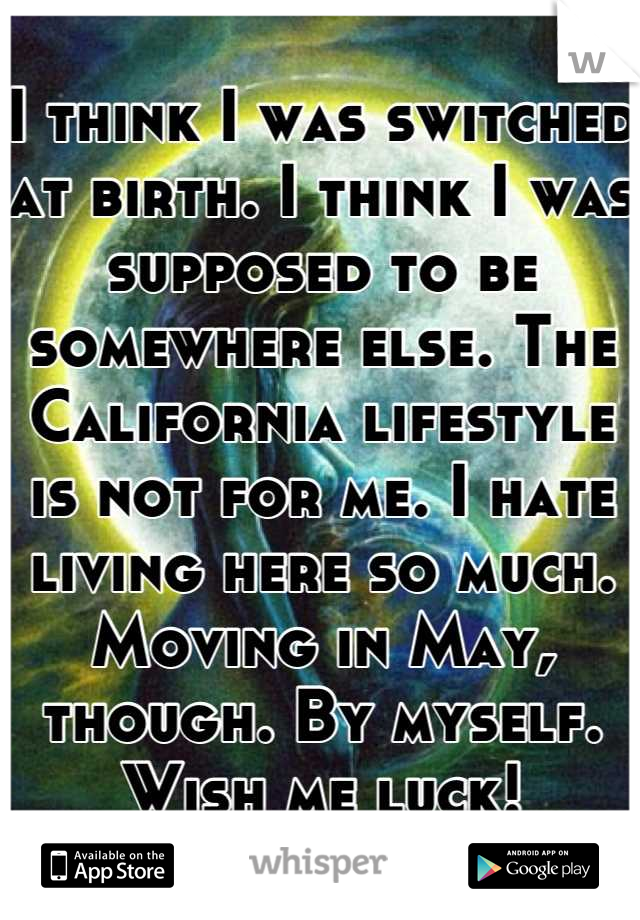 I think I was switched at birth. I think I was supposed to be somewhere else. The California lifestyle is not for me. I hate living here so much. Moving in May, though. By myself. Wish me luck!