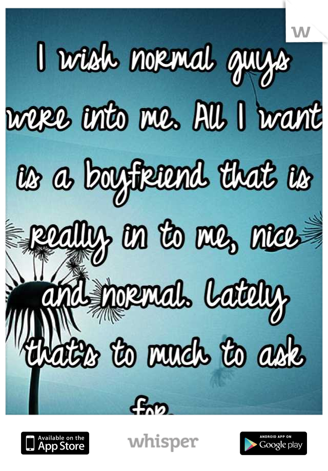 I wish normal guys were into me. All I want is a boyfriend that is really in to me, nice and normal. Lately that's to much to ask for. 