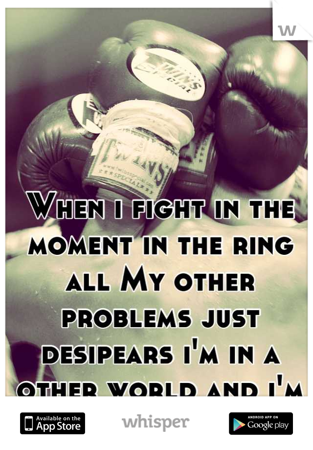 When i fight in the moment in the ring all My other problems just desipears i'm in a other world and i'm the king there