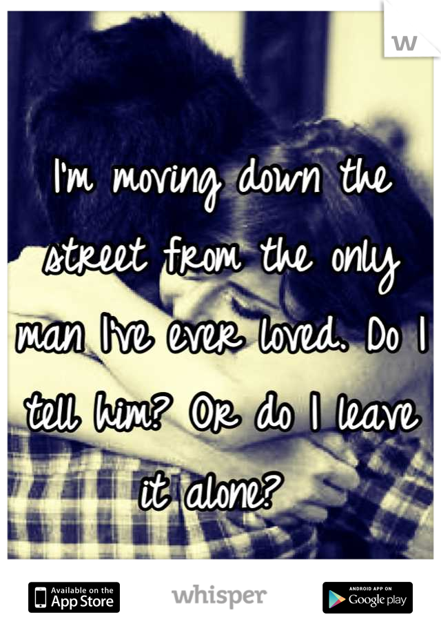 I'm moving down the street from the only man I've ever loved. Do I tell him? Or do I leave it alone? 
