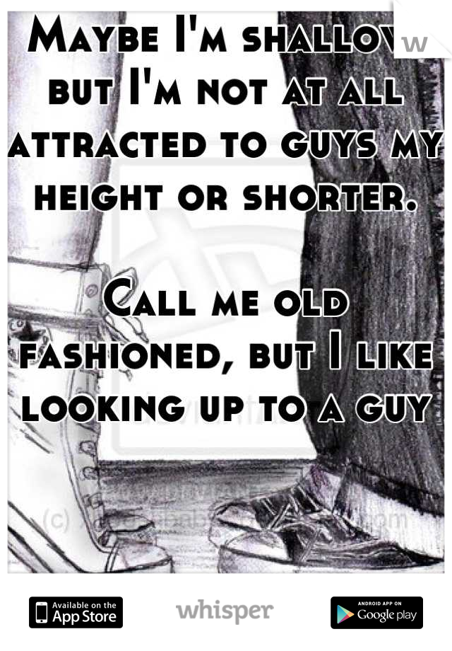 Maybe I'm shallow, but I'm not at all attracted to guys my height or shorter. 

Call me old fashioned, but I like looking up to a guy