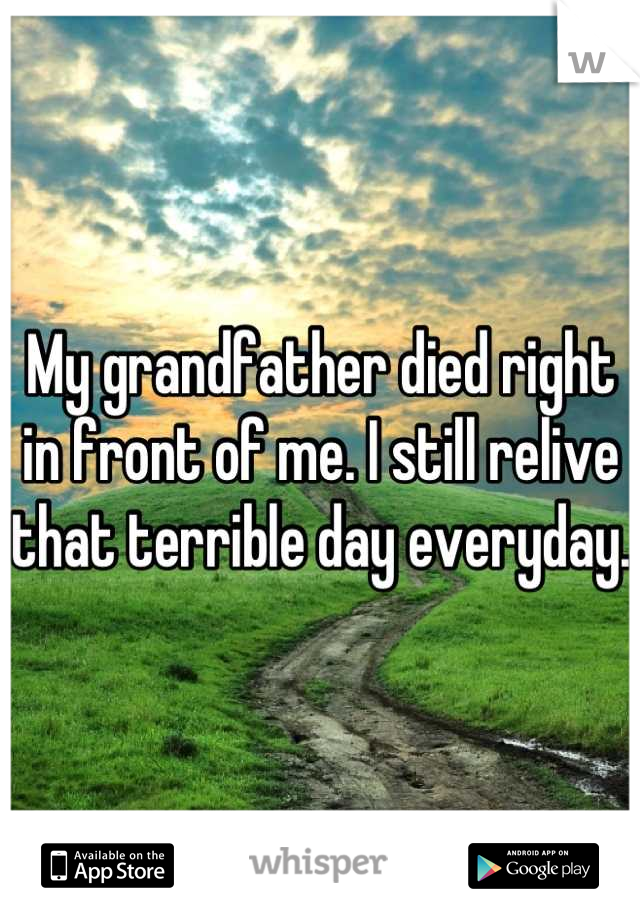 My grandfather died right in front of me. I still relive that terrible day everyday. 