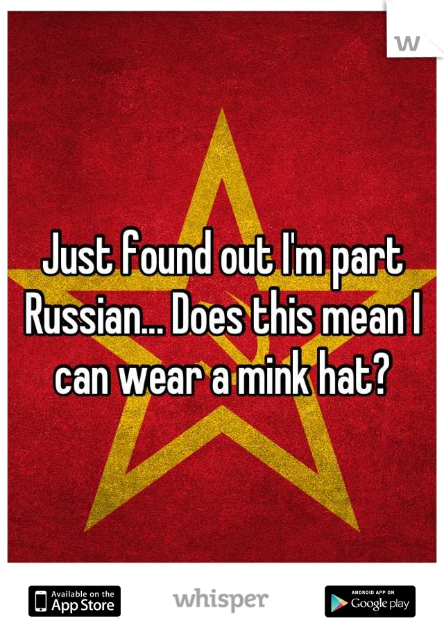 Just found out I'm part Russian... Does this mean I can wear a mink hat?