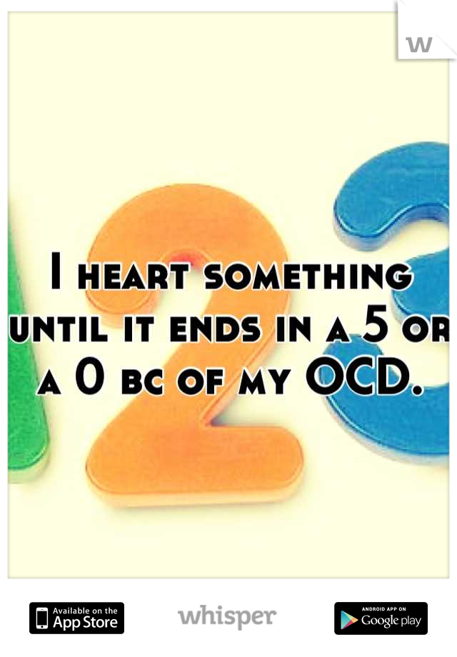 I heart something until it ends in a 5 or a 0 bc of my OCD.