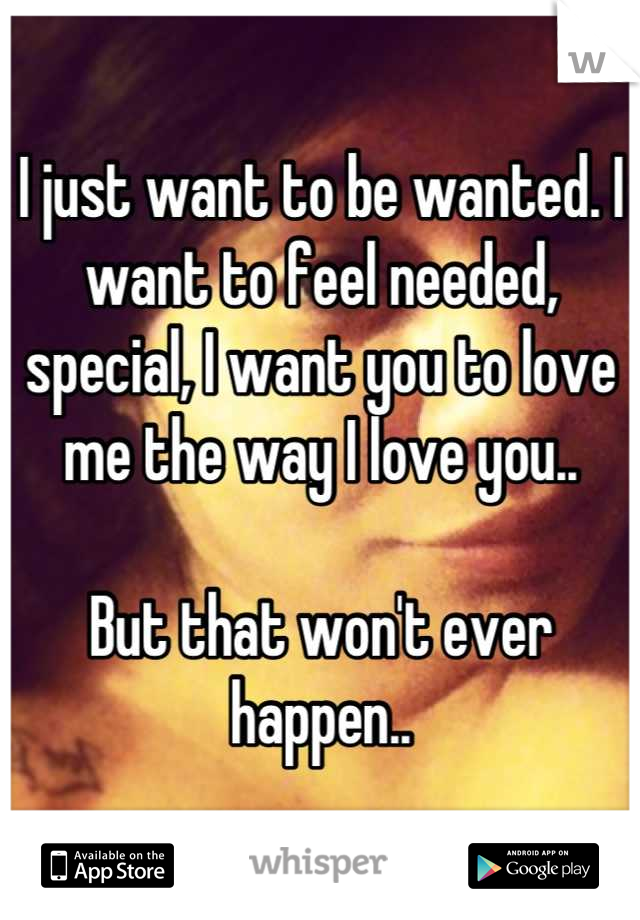 I just want to be wanted. I want to feel needed, special, I want you to love me the way I love you..

But that won't ever happen..