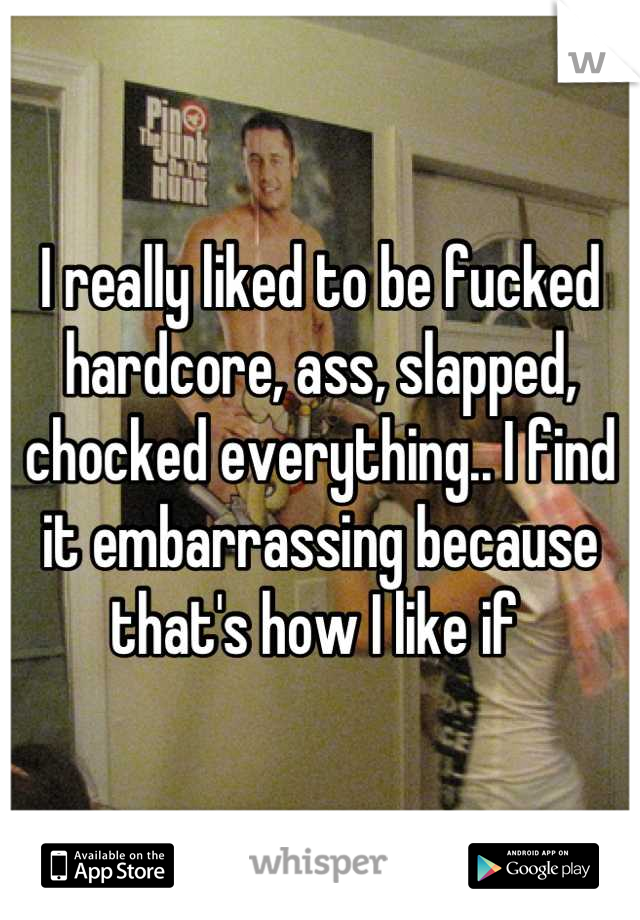 I really liked to be fucked hardcore, ass, slapped, chocked everything.. I find it embarrassing because that's how I like if 