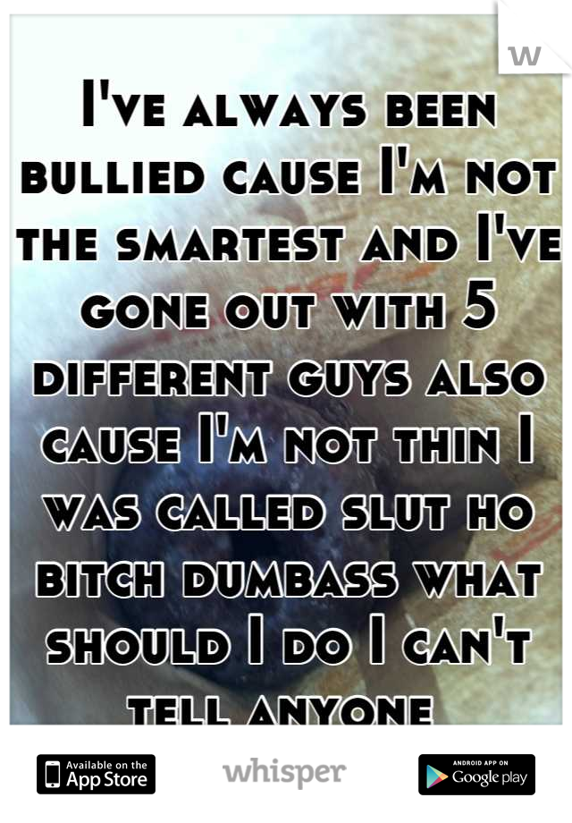 I've always been bullied cause I'm not the smartest and I've gone out with 5 different guys also cause I'm not thin I was called slut ho bitch dumbass what should I do I can't tell anyone 