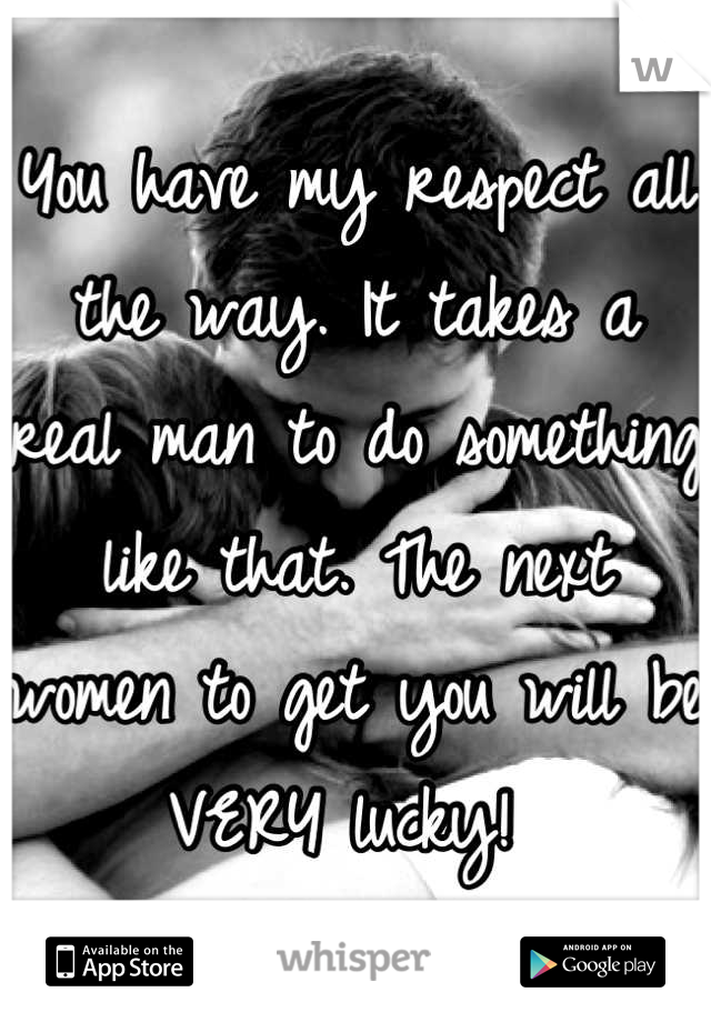 You have my respect all the way. It takes a real man to do something like that. The next women to get you will be VERY lucky! 