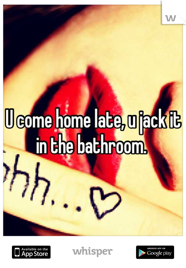 U come home late, u jack it in the bathroom. 