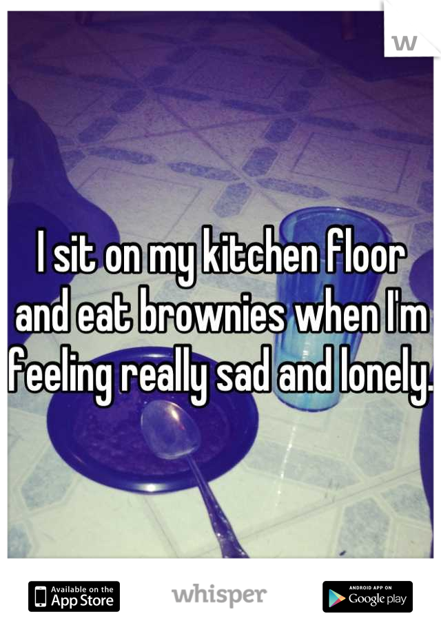 I sit on my kitchen floor and eat brownies when I'm feeling really sad and lonely.