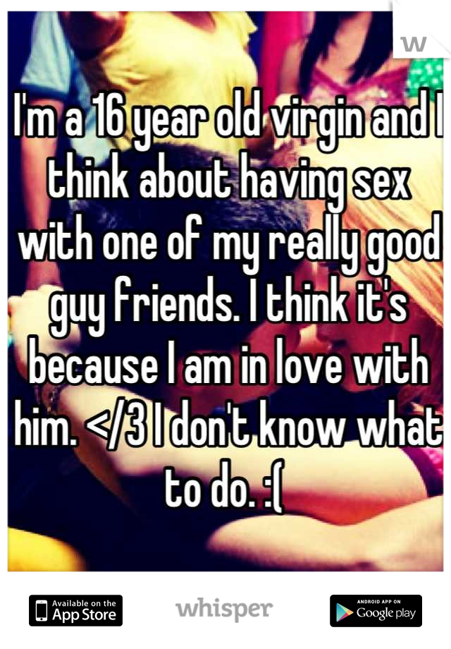 I'm a 16 year old virgin and I think about having sex with one of my really good guy friends. I think it's because I am in love with him. </3 I don't know what to do. :( 