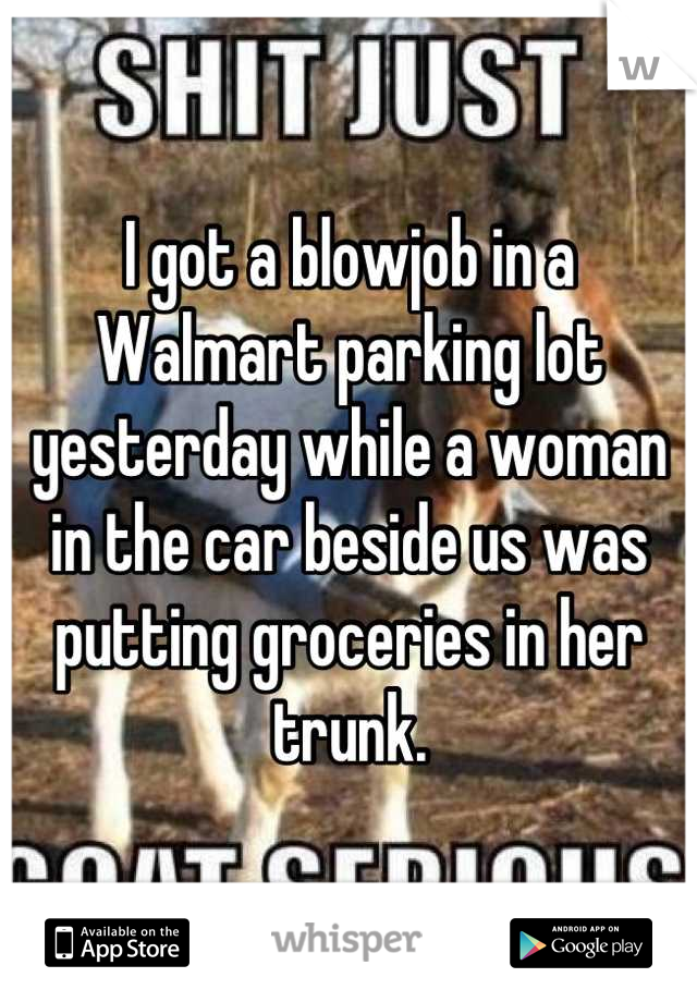I got a blowjob in a Walmart parking lot yesterday while a woman in the car beside us was putting groceries in her trunk.