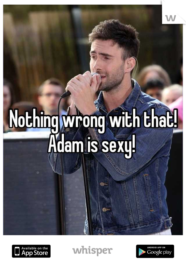Nothing wrong with that!
Adam is sexy! 