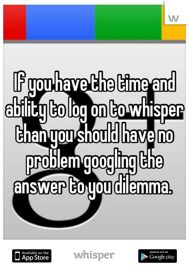 If you have the time and ability to log on to whisper than you should have no problem googling the answer to you dilemma. 