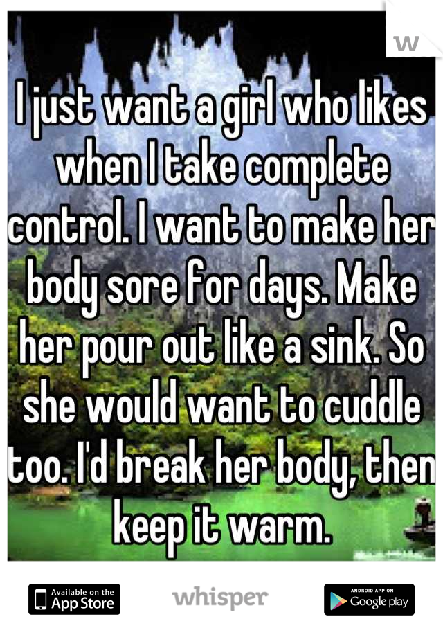 I just want a girl who likes when I take complete control. I want to make her body sore for days. Make her pour out like a sink. So she would want to cuddle too. I'd break her body, then keep it warm.
